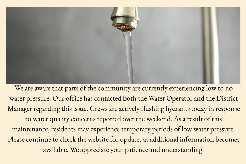 We are aware that parts of the community are currently experiencing low to no water pressure. Our office has contacted both the Water Operator and the District Manager regarding this issue. Crews are actively flushing hydrants today in response to water quality concerns reported over the weekend. As a result of this maintenance, residents may experience temporary periods of low water pressure. Please continue to check the website for updates as additional information becomes available. We appreciate your patience and understanding.